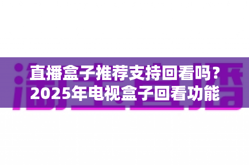 直播盒子推荐支持回看吗？2025年电视盒子回看功能深度解析与选购全攻略