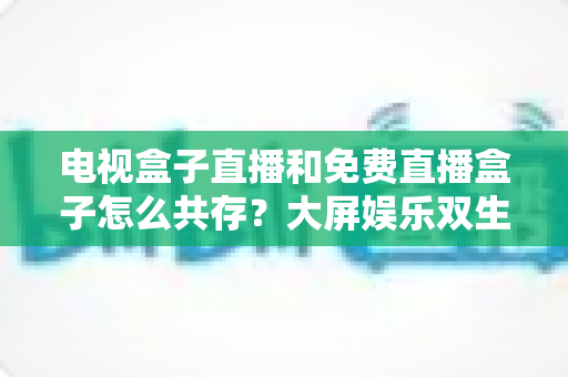 电视盒子直播和免费直播盒子怎么共存？大屏娱乐双生态共融策略与家庭选购指南全解析