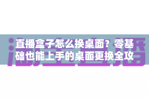 直播盒子怎么换桌面？零基础也能上手的桌面更换全攻略