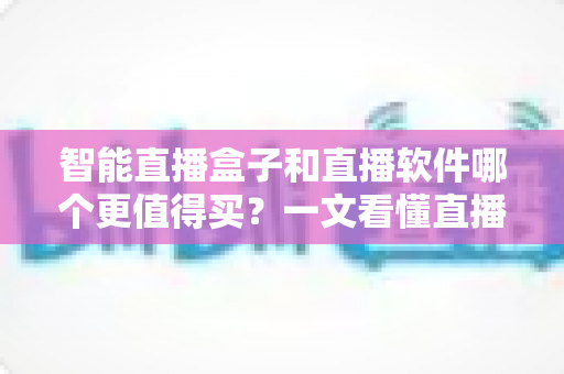 智能直播盒子和直播软件哪个更值得买？一文看懂直播间搭建的最优解，少花冤枉钱