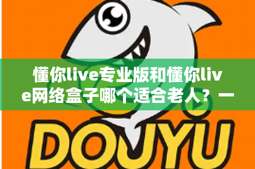 懂你live专业版和懂你live网络盒子哪个适合老人？一文看懂选购要点，让长辈看电视更省心