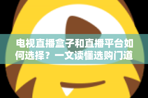 电视直播盒子和直播平台如何选择？一文读懂选购门道与实用避坑攻略