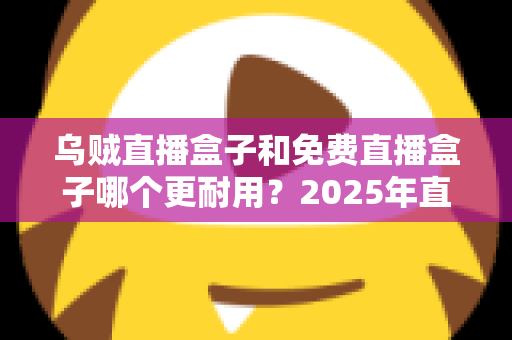 乌贼直播盒子和免费直播盒子哪个更耐用？2025年直播盒子耐用性深度对比与避坑选购指南