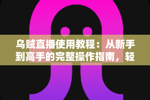 乌贼直播使用教程：从新手到高手的完整操作指南，轻松玩转直播平台