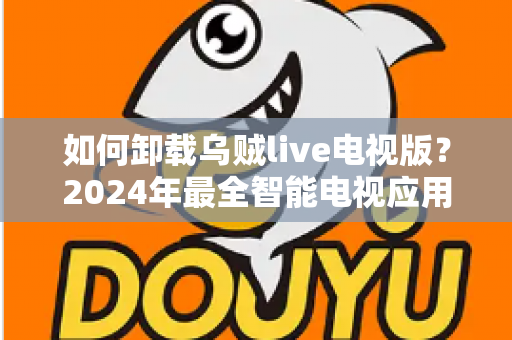 如何卸载乌贼live电视版?2024年最全智能电视应用卸载教程与实用技巧 如何卸载乌贼live电视版?2024年最全智能电视应用卸载教程与实用技巧
