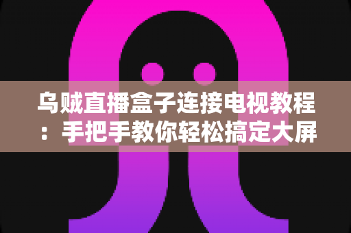乌贼直播盒子连接电视教程：手把手教你轻松搞定大屏观影体验