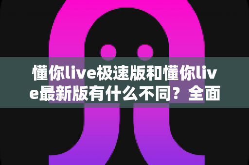 懂你live极速版和懂你live最新版有什么不同？全面解析两大版本差异，帮你轻松选对最适合的版本
