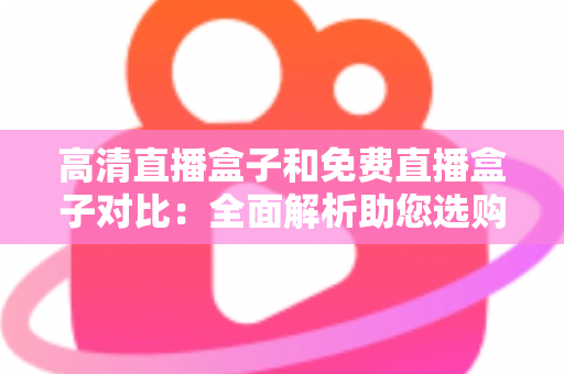 高清直播盒子和免费直播盒子对比：全面解析助您选购不踩坑的直播设备指南