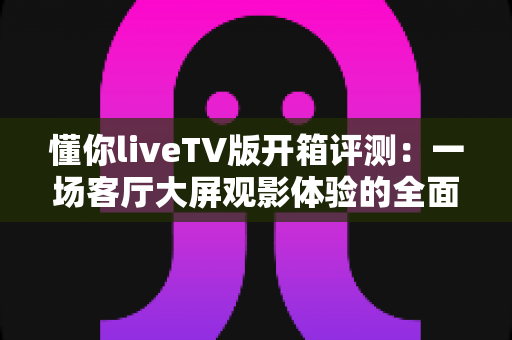 懂你liveTV版开箱评测：一场客厅大屏观影体验的全面实测，看懂这款直播应用值不值得装
