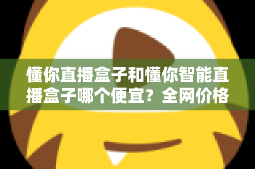 懂你直播盒子和懂你智能直播盒子哪个便宜？全网价格对比与省钱选购全攻略