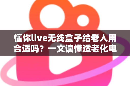 懂你live无线盒子给老人用合适吗？一文读懂适老化电视盒子的真实体验与选购建议