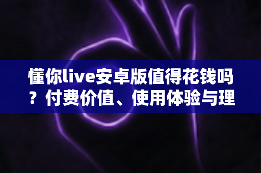 懂你live安卓版值得花钱吗？付费价值、使用体验与理性消费全解析