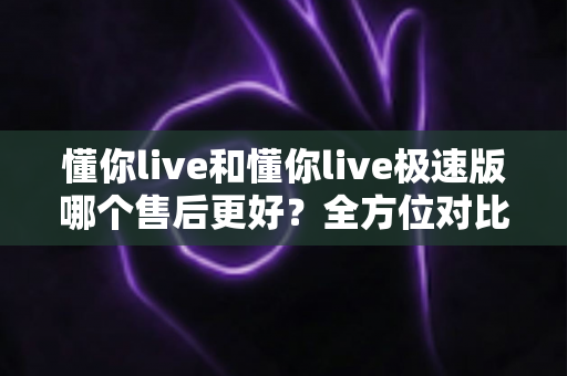 懂你live和懂你live极速版哪个售后更好？全方位对比分析帮你做出明智选择