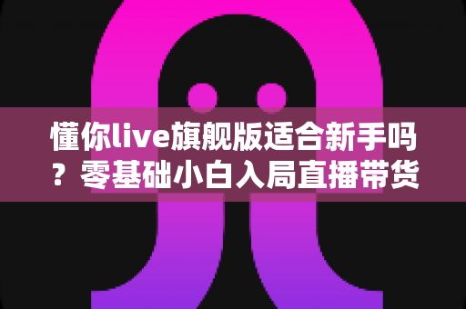懂你live旗舰版适合新手吗？零基础小白入局直播带货的全面评测与上手指南