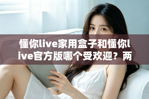 懂你live家用盒子和懂你live官方版哪个受欢迎？两大版本全面对比解析帮你选对不踩坑
