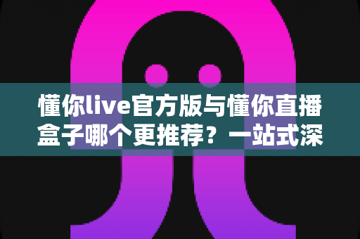 懂你live官方版与懂你直播盒子哪个更推荐？一站式深度对比帮你找到最适合的直播观看方案