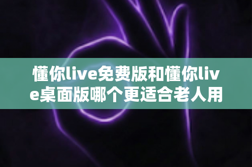 懂你live免费版和懂你live桌面版哪个更适合老人用？2024超实用选择指南，帮爸妈轻松追剧看直播不迷路