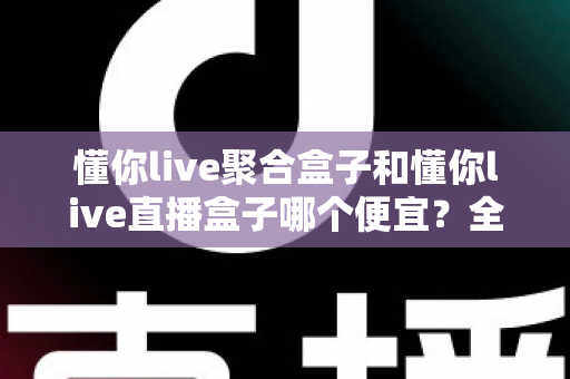 懂你live聚合盒子和懂你live直播盒子哪个便宜？全面价格对比与高性价比选购指南