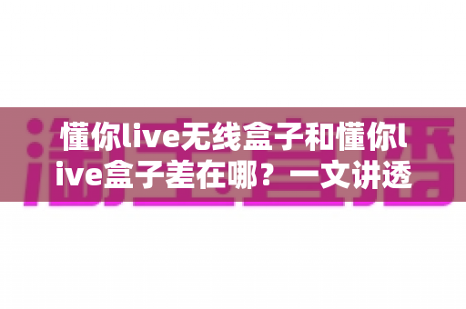 懂你live无线盒子和懂你live盒子差在哪？一文讲透两款设备的核心区别与选购攻略