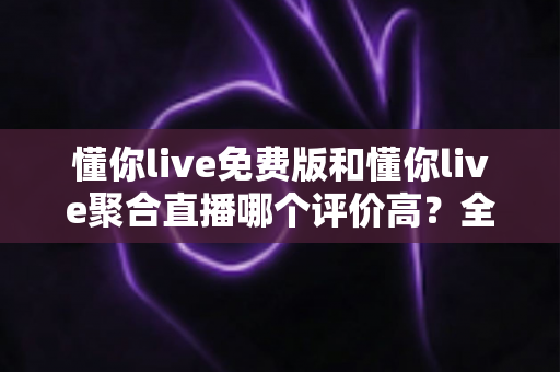 懂你live免费版和懂你live聚合直播哪个评价高？全方位深度对比测评助你选出最优版本