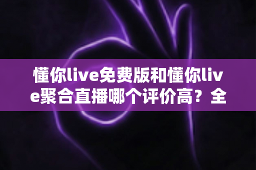 懂你live免费版和懂你live聚合直播哪个评价高？全方位深度对比测评助你选出最优版本