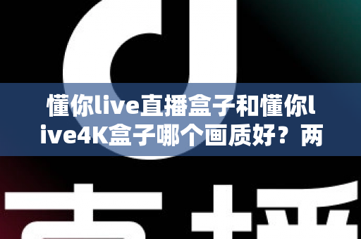 懂你live直播盒子和懂你live4K盒子哪个画质好？两款电视盒子画质深度对比与选购全指南