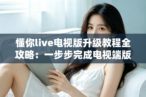 懂你live电视版升级教程全攻略：一步步完成电视端版本更新，告别卡顿闪退，畅享高清流畅观看体验