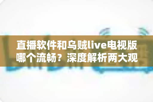 直播软件和乌贼live电视版哪个流畅？深度解析两大观影方式的性能差异与选购指南