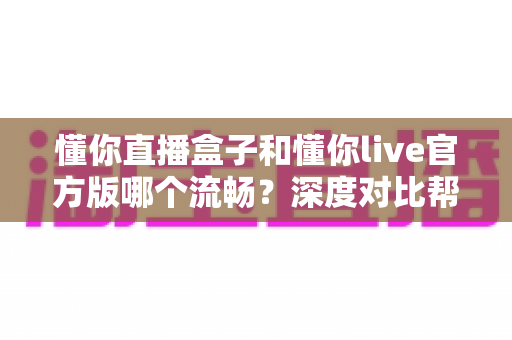 懂你直播盒子和懂你live官方版哪个流畅？深度对比帮你找到最适合的观看方式