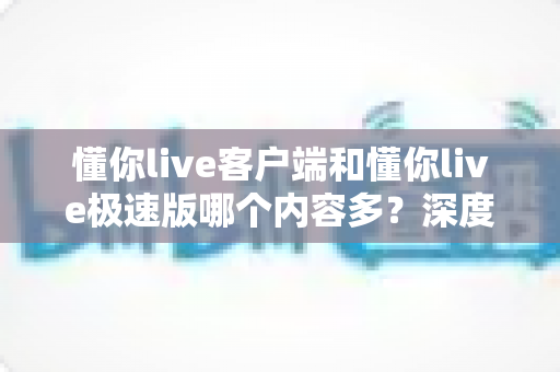 懂你live客户端和懂你live极速版哪个内容多？深度对比分析助你轻松选对版本