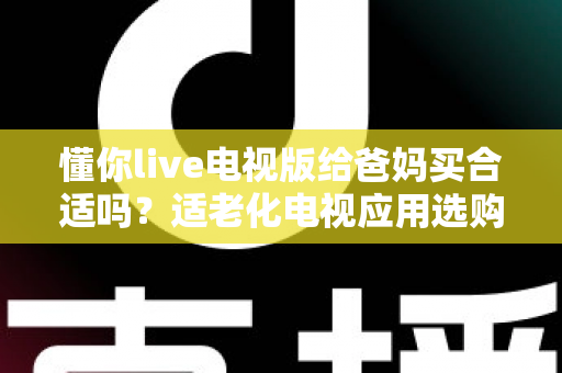 懂你live电视版给爸妈买合适吗？适老化电视应用选购全攻略与真实使用建议