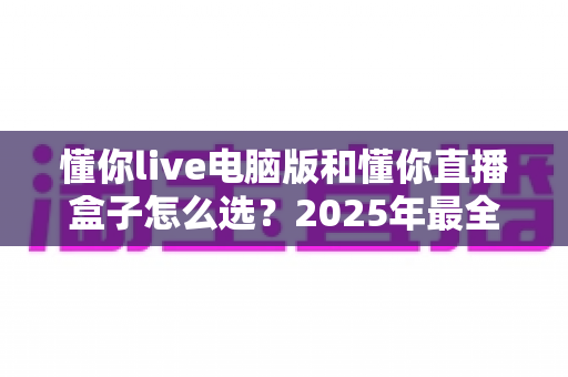 懂你live电脑版和懂你直播盒子怎么选？2025年最全选购指南帮你一次搞懂