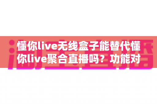 懂你live无线盒子能替代懂你live聚合直播吗？功能对比与选择指南全解析
