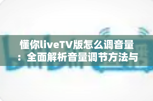 懂你liveTV版怎么调音量:全面解析音量调节方法与疑难解决指南 懂你liveTV版怎么调音量:全面解析音量调节方法与疑难解决指南