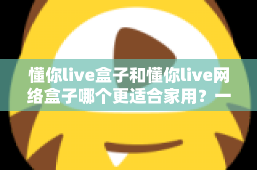懂你live盒子和懂你live网络盒子哪个更适合家用？一文看懂两款电视盒子的真实差异与选购建议