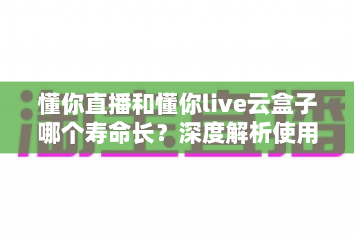 懂你直播和懂你live云盒子哪个寿命长?深度解析使用寿命差异与选购保养全指南 懂你直播和懂你live云盒子哪个寿命长?深度解析使用寿命差异与选购保养全指南
