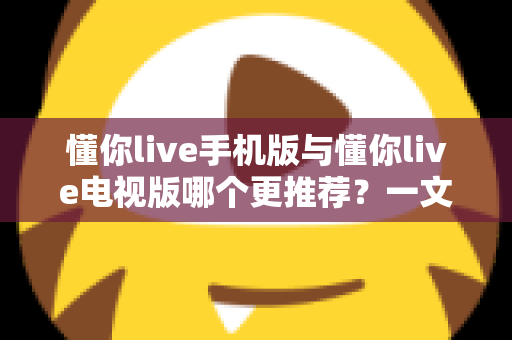 懂你live手机版与懂你live电视版哪个更推荐？一文看懂两大版本的差异与选择攻略