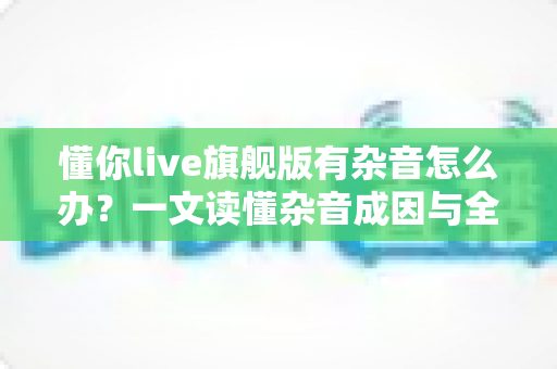 懂你live旗舰版有杂音怎么办?一文读懂杂音成因与全套解决方案,快速恢复高清音质 懂你live旗舰版有杂音怎么办?一文读懂杂音成因与全套解决方案,快速恢复高清音质