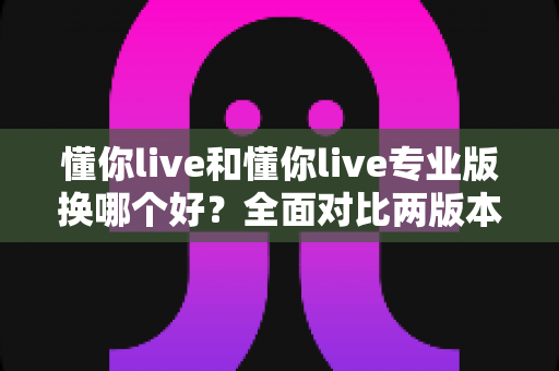 懂你live和懂你live专业版换哪个好？全面对比两版本差异与选购指南
