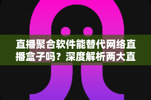 直播聚合软件能替代网络直播盒子吗？深度解析两大直播观看方案的优劣对比与选购指南