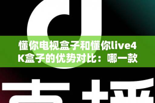 懂你电视盒子和懂你live4K盒子的优势对比：哪一款电视盒子更适合你的家庭娱乐？