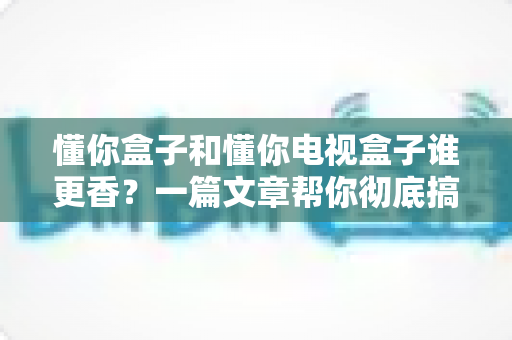 懂你盒子和懂你电视盒子谁更香？一篇文章帮你彻底搞懂选购难题