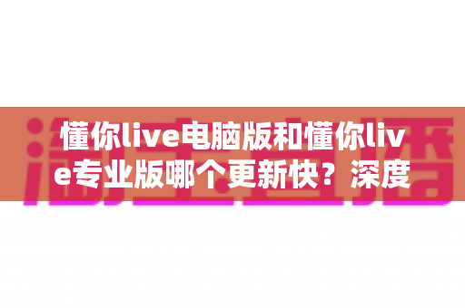 懂你live电脑版和懂你live专业版哪个更新快？深度解析更新频率与版本选择全攻略