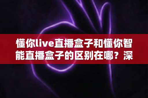 懂你live直播盒子和懂你智能直播盒子的区别在哪？深度解析两款热门直播盒子的差异与选购全指南