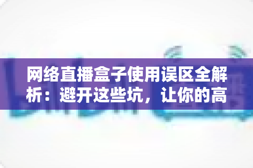 网络直播盒子使用误区全解析：避开这些坑，让你的高清直播体验瞬间升级