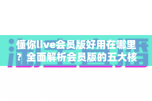 懂你live会员版好用在哪里？全面解析会员版的五大核心优势与使用体验