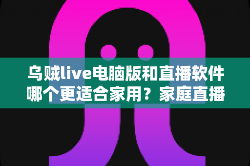 乌贼live电脑版和直播软件哪个更适合家用？家庭直播最佳选择全解析