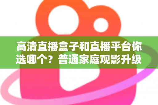 高清直播盒子和直播平台你选哪个？普通家庭观影升级的全维度深度对比与选购指南