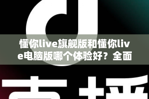 懂你live旗舰版和懂你live电脑版哪个体验好？全面对比评测帮你找到最适合的直播利器