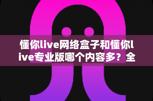 懂你live网络盒子和懂你live专业版哪个内容多？全方位深度对比解析帮你选对版本